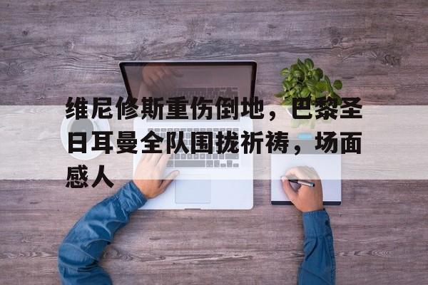 随机维尼修斯重伤倒地，巴黎圣日耳曼全队围拢祈祷，场面感人